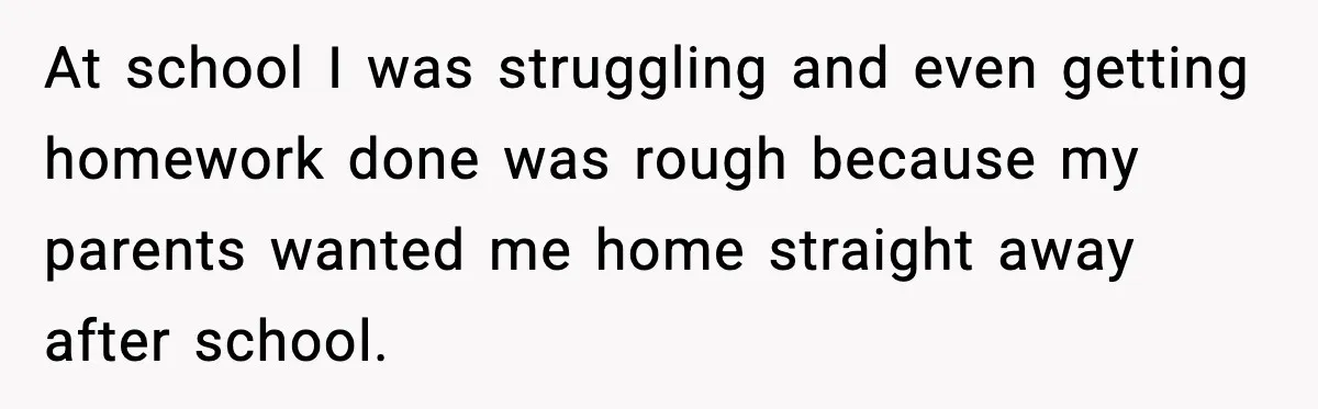 At school I was struggling and even getting homework done was rough because my parents wanted me home straight away after school.