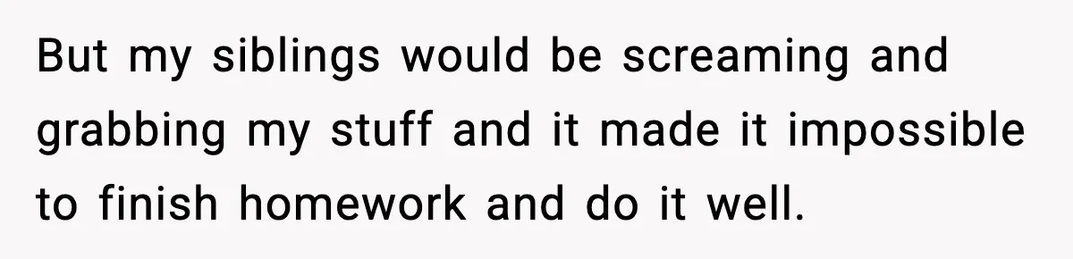 But my siblings would be screaming and grabbing my stuff and it made it impossible to finish homework and do it well.