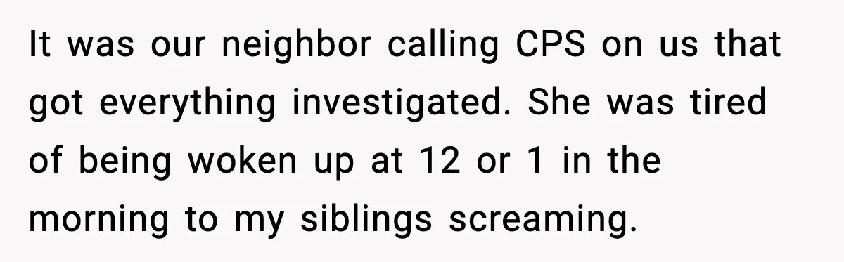 It was our neighbor calling CPS on us that got everything investigated. She was tired of being woken up at 12 or 1 in the morning to my siblings screaming.