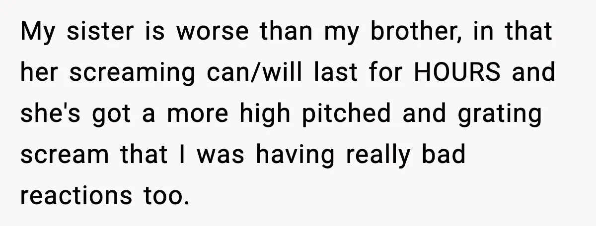 My sister is worse than my brother, in that her screaming can/will last for HOURS and she's got a more high pitched and grating scream that I was having really...
