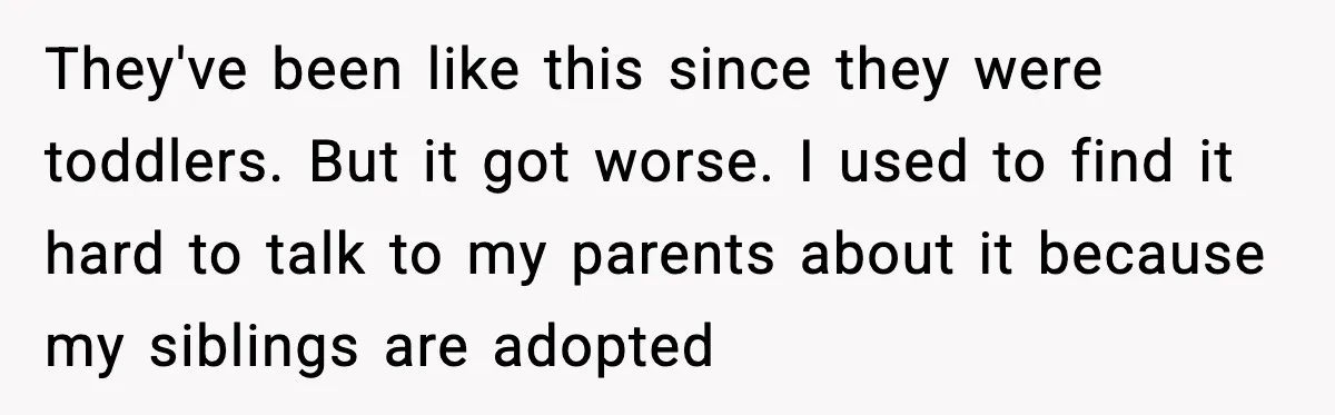 They've been like this since they were toddlers. But it got worse. I used to find it hard to talk to my parents about it because my siblings are adopted