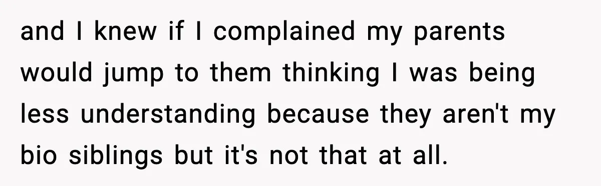 and I knew if I complained my parents would jump to them thinking I was being less understanding because they aren't my bio siblings but it's not that at all.