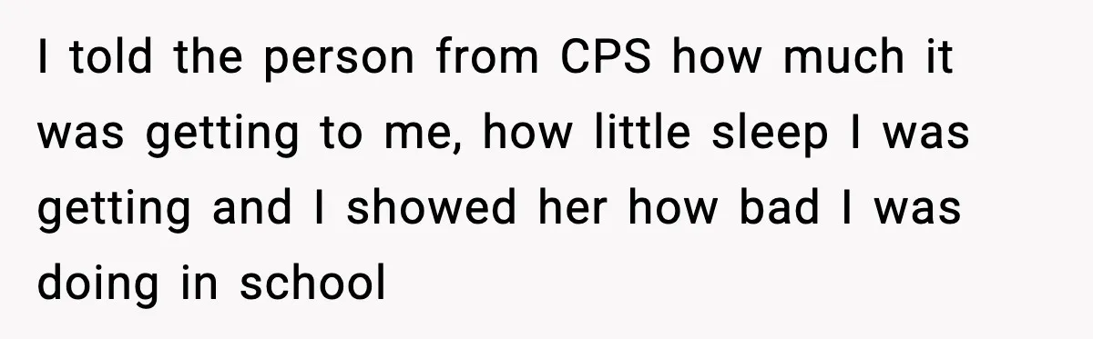 I told the person from CPS how much it was getting to me, how little sleep I was getting and I showed her how bad I was doing in school