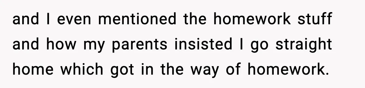 and I even mentioned the homework stuff and how my parents insisted I go straight home which got in the way of homework.