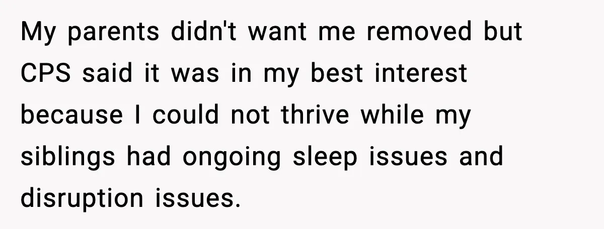 My parents didn't want me removed but CPS said it was in my best interest because I could not thrive while my siblings had ongoing sleep issues and disruption issues.