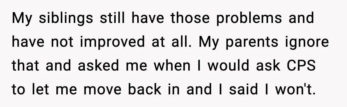 My siblings still have those problems and have not improved at all. My parents ignore that and asked me when I would ask CPS to let me move back in...