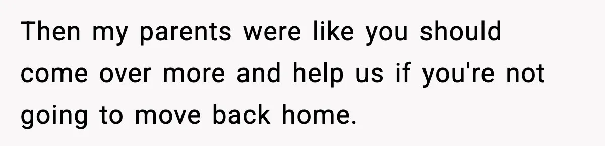 Then my parents were like you should come over more and help us if you're not going to move back home.