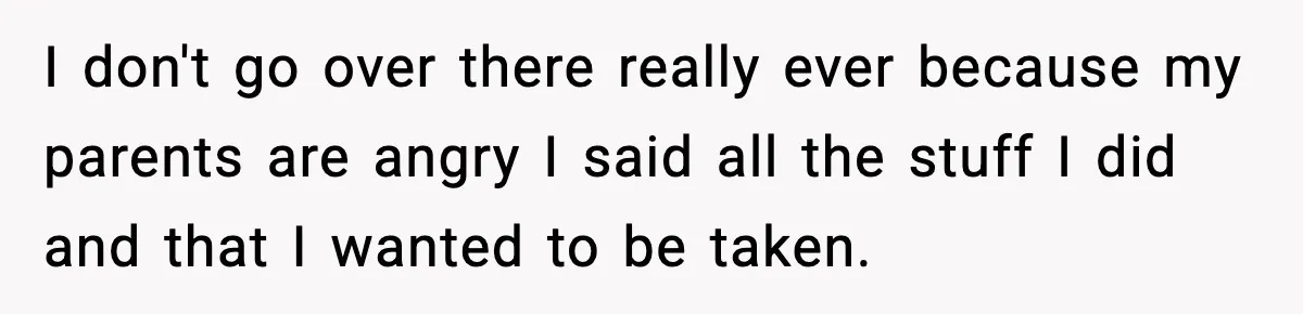 I don't go over there really ever because my parents are angry I said all the stuff I did and that I wanted to be taken.