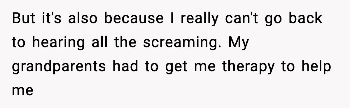But it's also because I really can't go back to hearing all the screaming. My grandparents had to get me therapy to help me