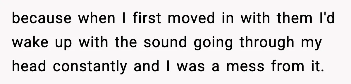 because when I first moved in with them I'd wake up with the sound going through my head constantly and I was a mess from it.