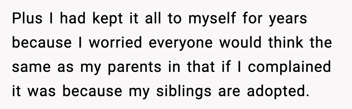 Plus I had kept it all to myself for years because I worried everyone would think the same as my parents in that if I complained it was because my...