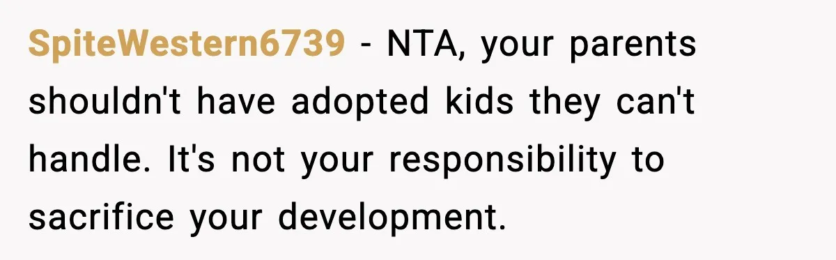 SpiteWestern6739 - NTA, your parents shouldn't have adopted kids they can't handle. It's not your responsibility to sacrifice your development.
