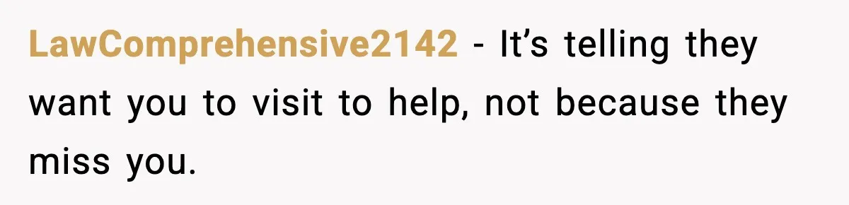 LawComprehensive2142 - It’s telling they want you to visit to help, not because they miss you.