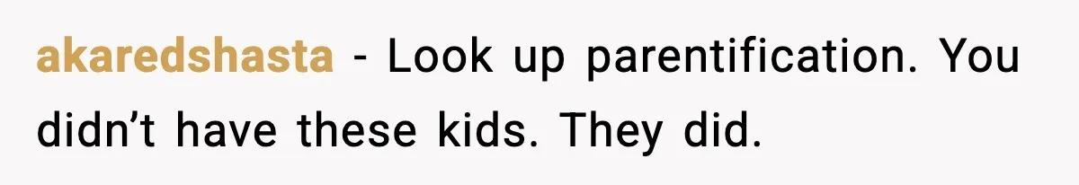 akaredshasta - Look up parentification. You didn’t have these kids. They did.