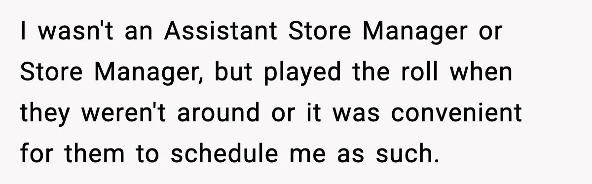 I wasn't an Assistant Store Manager or Store Manager, but played the roll when they weren't around or it was convenient for them to schedule me as such.