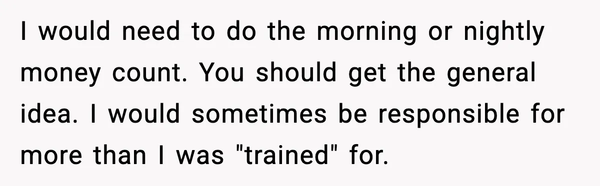 I would need to do the morning or nightly money count. You should get the general idea. I would sometimes be responsible for more than I was "trained" for.