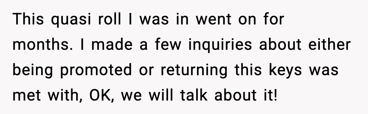 This quasi roll I was in went on for months. I made a few inquiries about either being promoted or returning this keys was met with, OK, we will talk...