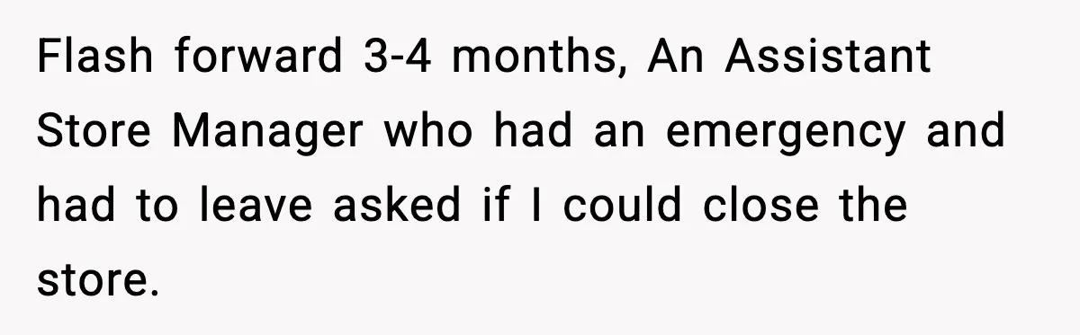 Flash forward 3-4 months, An Assistant Store Manager who had an emergency and had to leave asked if I could close the store.