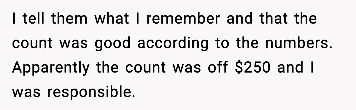 I tell them what I remember and that the count was good according to the numbers. Apparently the count was off $250 and I was responsible.