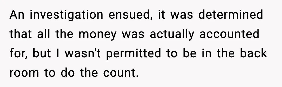 An investigation ensued, it was determined that all the money was actually accounted for, but I wasn't permitted to be in the back room to do the count.
