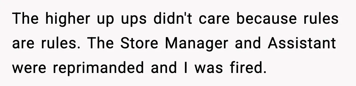 The higher up ups didn't care because rules are rules. The Store Manager and Assistant were reprimanded and I was fired.