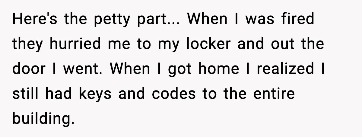 Here's the petty part... When I was fired they hurried me to my locker and out the door I went. When I got home I realized I still had keys...
