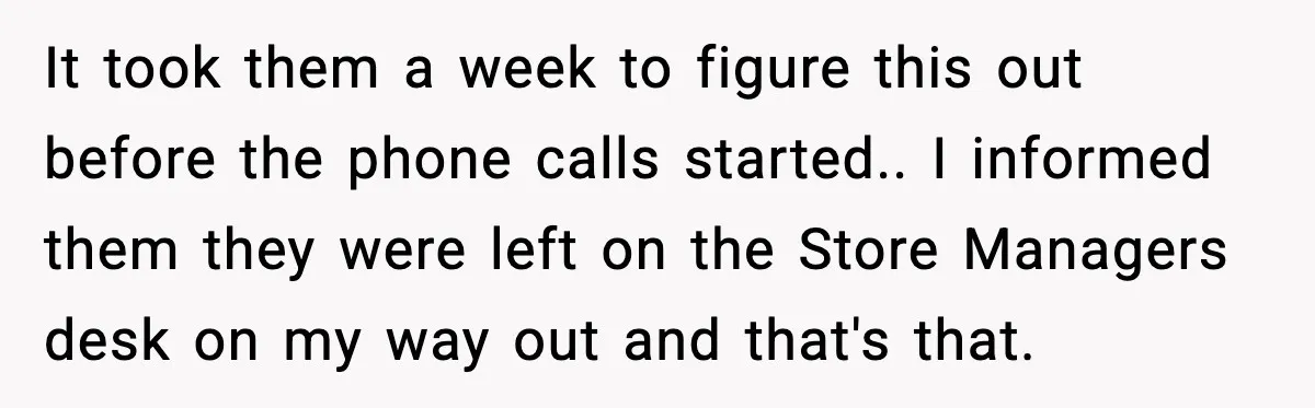 It took them a week to figure this out before the phone calls started.. I informed them they were left on the Store Managers desk on my way out and...