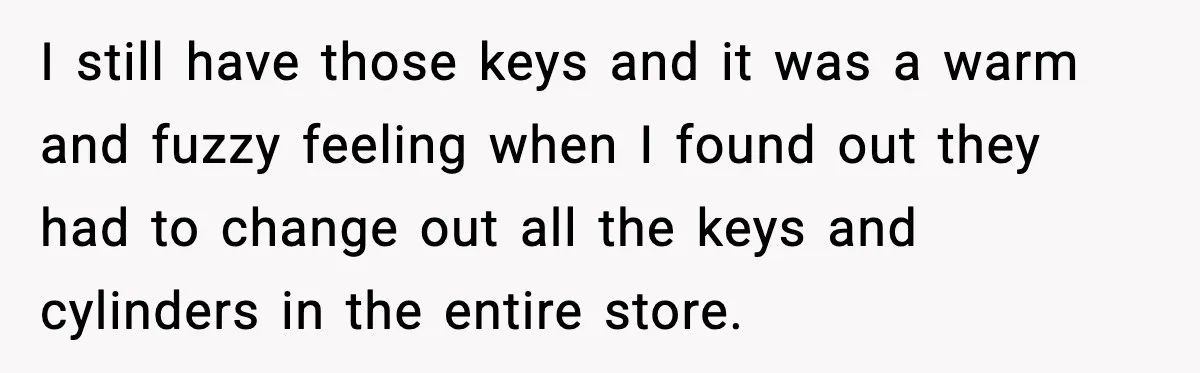 I still have those keys and it was a warm and fuzzy feeling when I found out they had to change out all the keys and cylinders in the entire...
