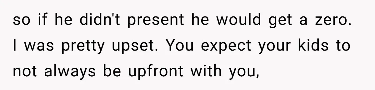 so if he didn't present he would get a zero. I was pretty upset. You expect your kids to not always be upfront with you,