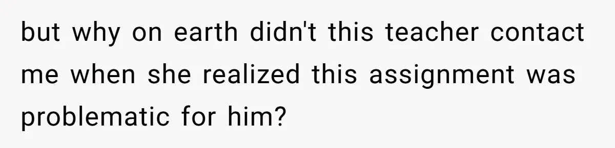 but why on earth didn't this teacher contact me when she realized this assignment was problematic for him?