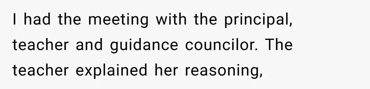 I had the meeting with the principal, teacher and guidance councilor. The teacher explained her reasoning,
