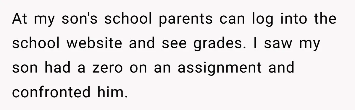At my son's school parents can log into the school website and see grades. I saw my son had a zero on an assignment and confronted him.