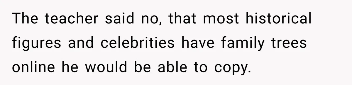 The teacher said no, that most historical figures and celebrities have family trees online he would be able to copy.
