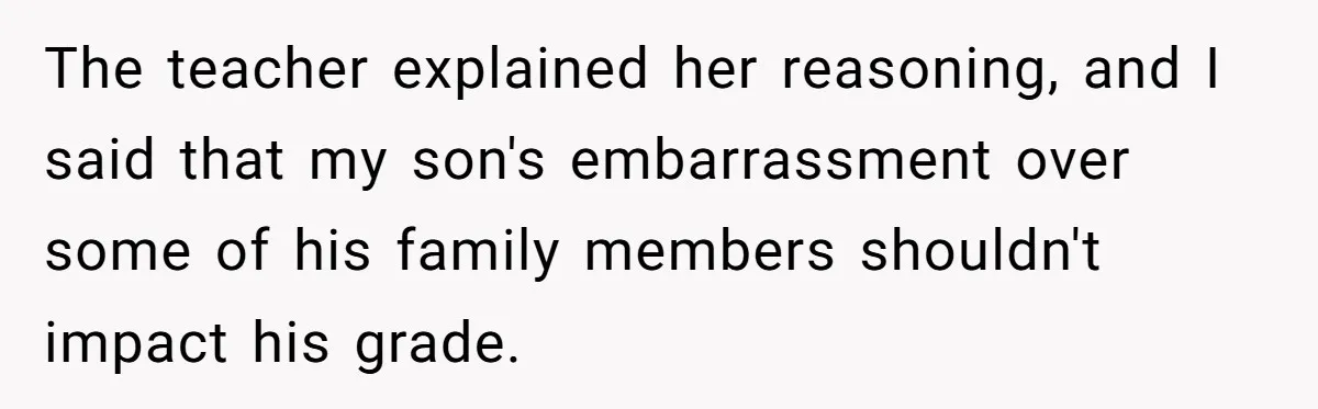 The teacher explained her reasoning, and I said that my son's embarrassment over some of his family members shouldn't impact his grade.