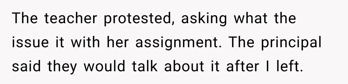 The teacher protested, asking what the issue it with her assignment. The principal said they would talk about it after I left.