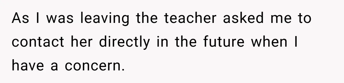 As I was leaving the teacher asked me to contact her directly in the future when I have a concern.