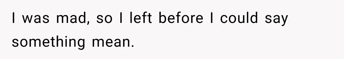 I was mad, so I left before I could say something mean.