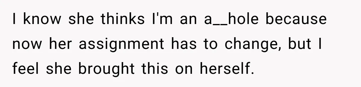 I know she thinks I'm an a__hole because now her assignment has to change, but I feel she brought this on herself.
