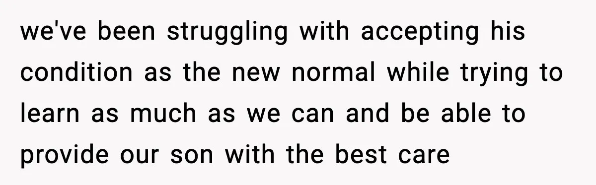 we've been struggling with accepting his condition as the new normal while trying to learn as much as we can and be able to provide our son with the best...