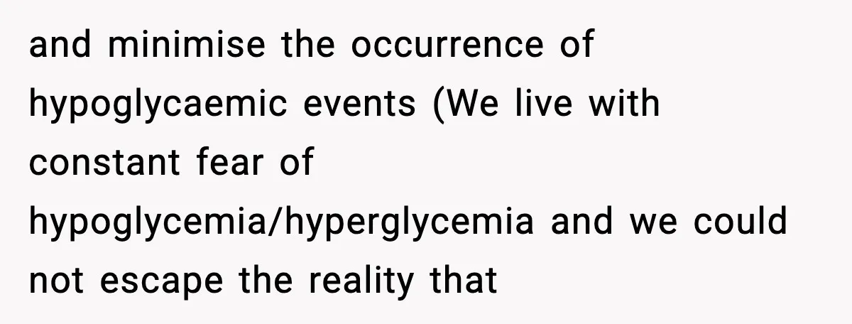 and minimise the occurrence of hypoglycaemic events (We live with constant fear of hypoglycemia/hyperglycemia and we could not escape the reality that