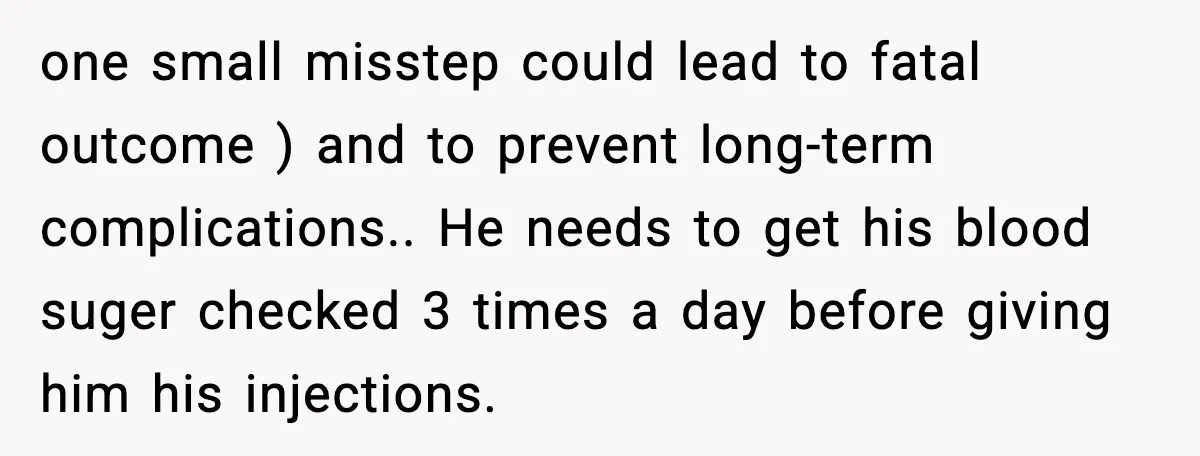 one small misstep could lead to fatal outcome ) and to prevent long-term complications.. He needs to get his blood suger checked 3 times a day before giving him his...