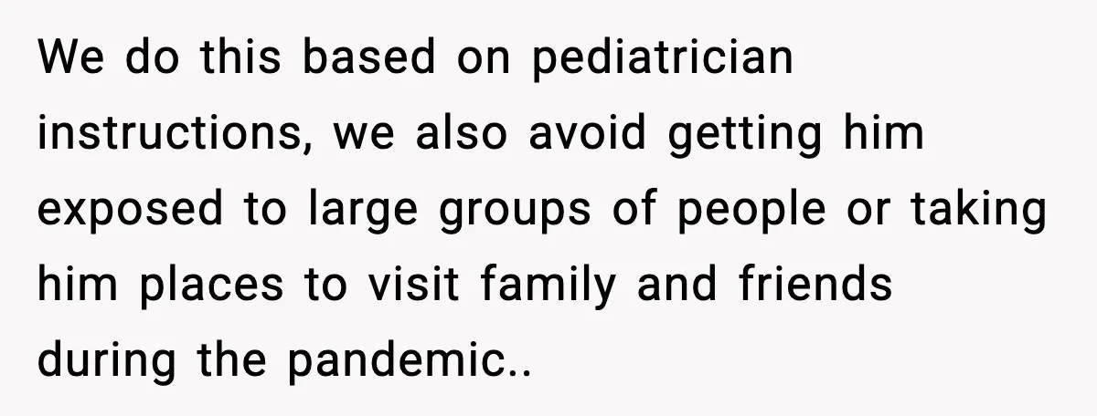 We do this based on pediatrician instructions, we also avoid getting him exposed to large groups of people or taking him places to visit family and friends during the pandemic..