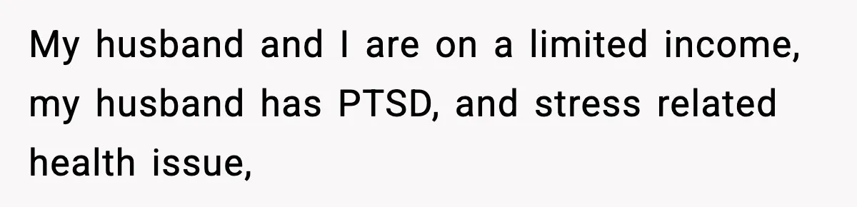 My husband and I are on a limited income, my husband has PTSD, and stress related health issue,