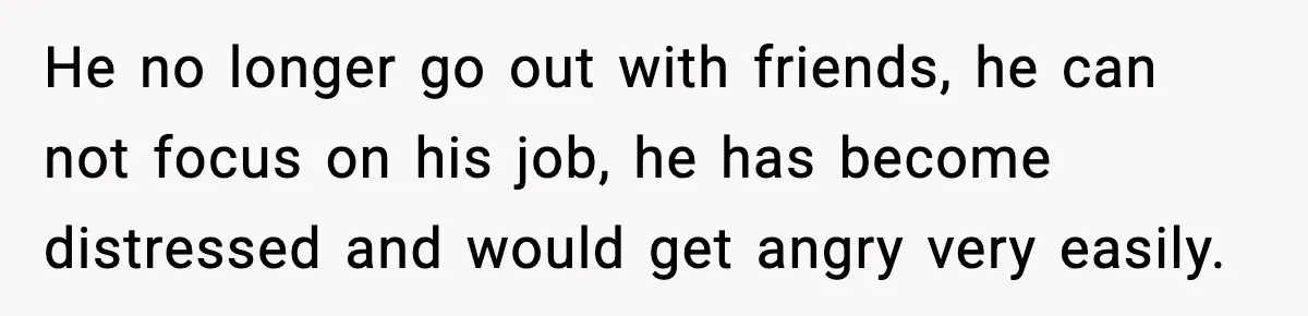He no longer go out with friends, he can not focus on his job, he has become distressed and would get angry very easily.