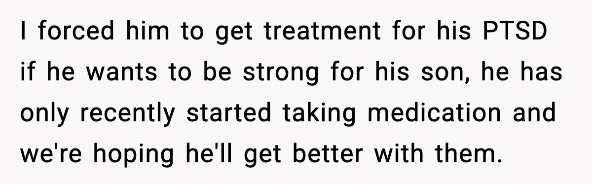 I forced him to get treatment for his PTSD if he wants to be strong for his son, he has only recently started taking medication and we're hoping he'll get...
