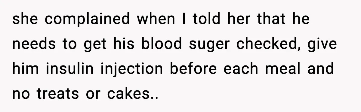 she complained when I told her that he needs to get his blood suger checked, give him insulin injection before each meal and no treats or cakes..
