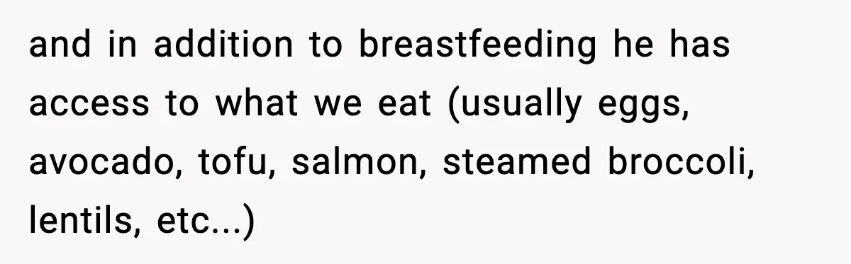 and in addition to breastfeeding he has access to what we eat (usually eggs, avocado, tofu, salmon, steamed broccoli, lentils, etc...)
