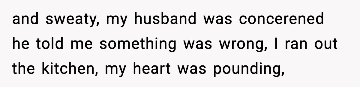 and sweaty, my husband was concerened he told me something was wrong, I ran out the kitchen, my heart was pounding,