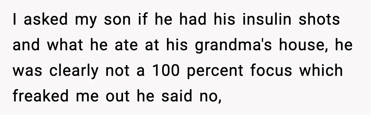 I asked my son if he had his insulin shots and what he ate at his grandma's house, he was clearly not a 100 percent focus which freaked me out...