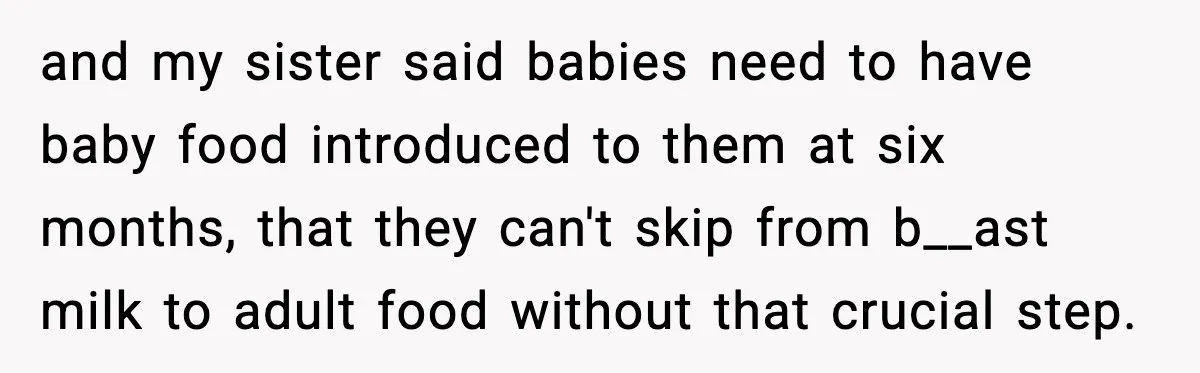 and my sister said babies need to have baby food introduced to them at six months, that they can't skip from b__ast milk to adult food without that crucial step.
